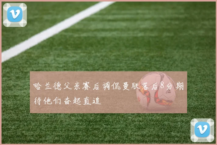哈兰德父亲赛后调侃曼联落后8分期待他们奋起直追