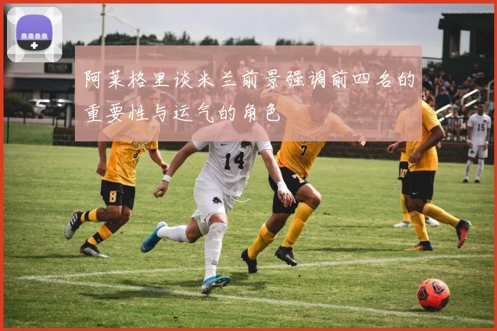 阿莱格里谈米兰前景强调前四名的重要性与运气的角色