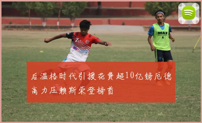 后温格时代引援花费超10亿镑厄德高力压赖斯荣登榜首