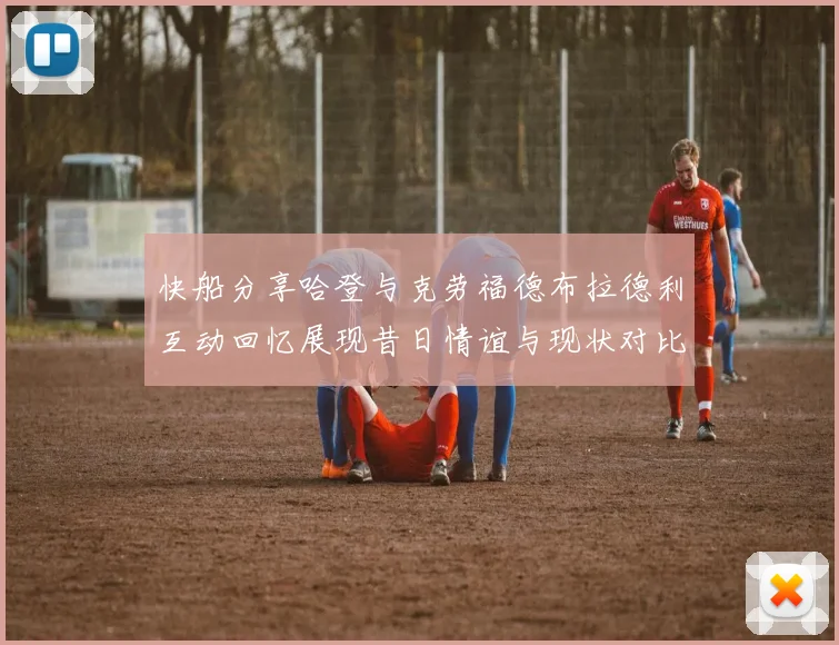 快船分享哈登与克劳福德布拉德利互动回忆展现昔日情谊与现状对比