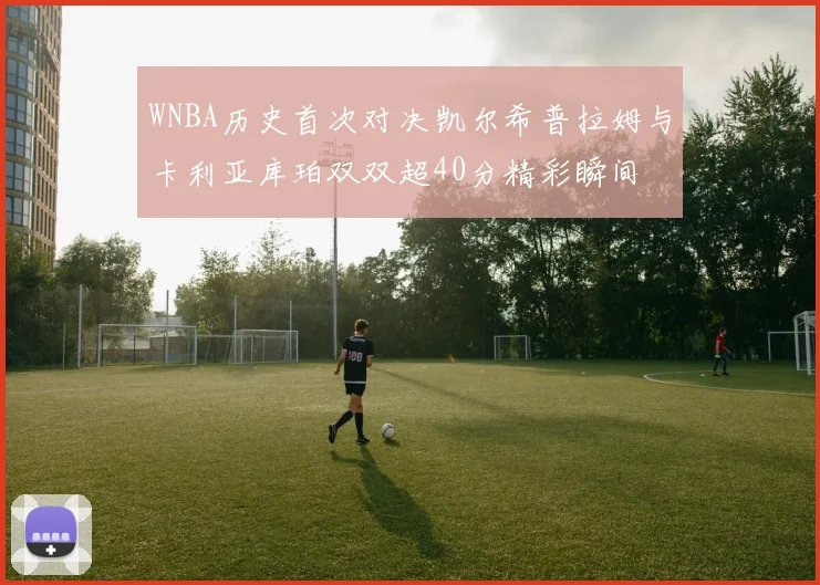 WNBA历史首次对决凯尔希普拉姆与卡利亚库珀双双超40分精彩瞬间