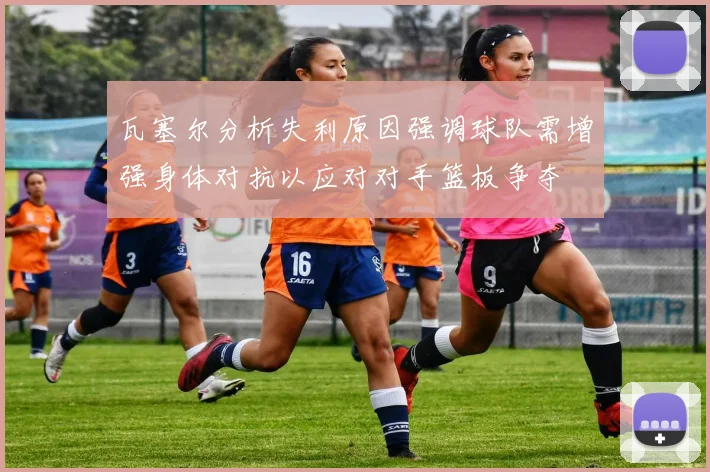 瓦塞尔分析失利原因强调球队需增强身体对抗以应对对手篮板争夺