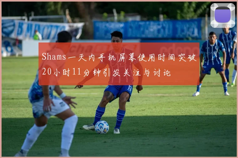 Shams一天内手机屏幕使用时间突破20小时11分钟引发关注与讨论