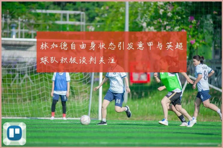 林加德自由身状态引发意甲与英超球队积极谈判关注