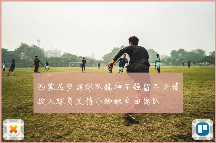 西蒙尼坚持球队精神不强留不全情投入球员支持小蜘蛛自由离队